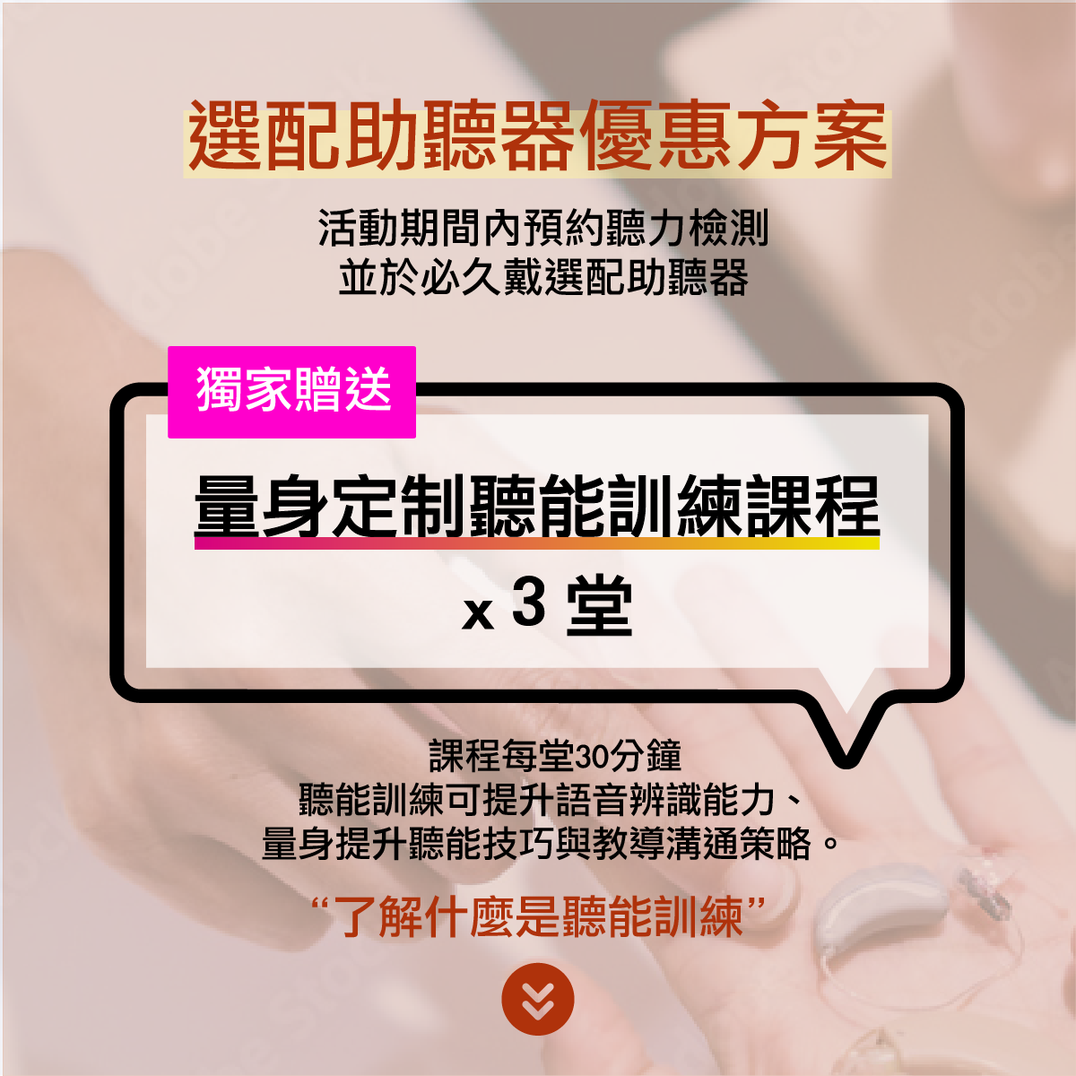 活動期間於必久戴選配助聽器即贈送3堂聽能訓練課程：只要於必久戴選配助聽器，即可獲得「聽能訓練課程30分鐘/堂」共三堂，課堂中的聽能訓練可以有效提升語音辨識能力、量身提升聽能技巧與教導溝通策略。